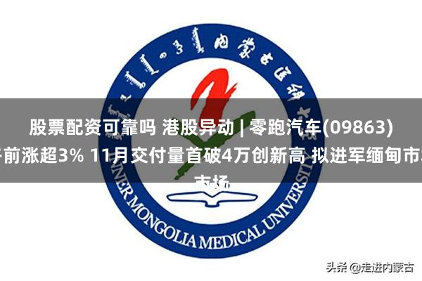 股票配资可靠吗 港股异动 | 零跑汽车(09863)午前涨超3% 11月交付量首破4万创新高 拟进军缅甸市场