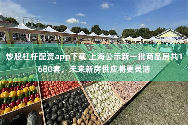 炒股杠杆配资app下载 上海公示新一批商品房共1680套，未来新房供应将更灵活