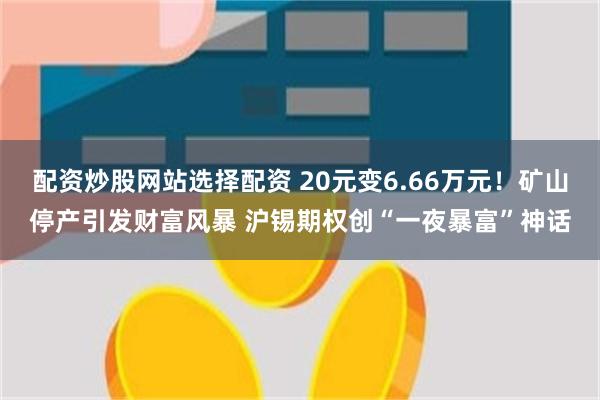 配资炒股网站选择配资 20元变6.66万元！矿山停产引发财富风暴 沪锡期权创“一夜暴富”神话