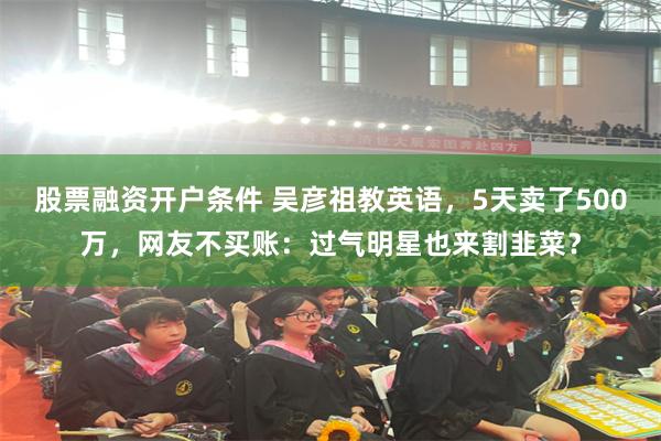 股票融资开户条件 吴彦祖教英语，5天卖了500万，网友不买账：过气明星也来割韭菜？