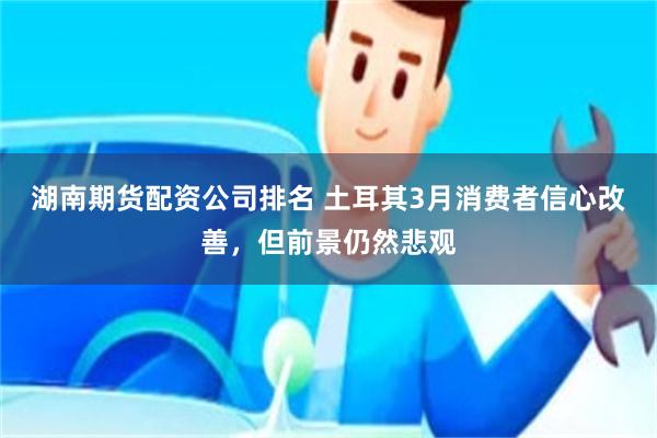 湖南期货配资公司排名 土耳其3月消费者信心改善，但前景仍然悲观