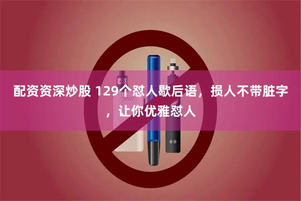 配资资深炒股 129个怼人歇后语，损人不带脏字，让你优雅怼人