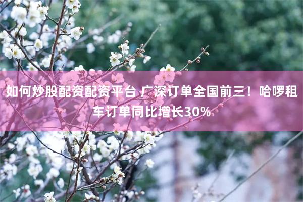 如何炒股配资配资平台 广深订单全国前三！哈啰租车订单同比增长30%