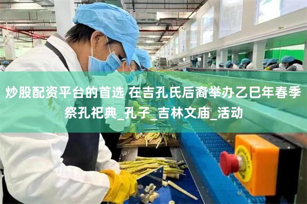 炒股配资平台的首选 在吉孔氏后裔举办乙巳年春季祭孔祀典_孔子_吉林文庙_活动
