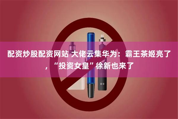 配资炒股配资网站 大佬云集华为：霸王茶姬亮了，“投资女皇”徐新也来了