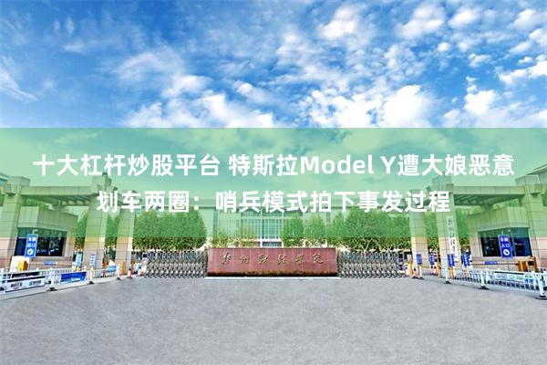 十大杠杆炒股平台 特斯拉Model Y遭大娘恶意划车两圈：哨兵模式拍下事发过程