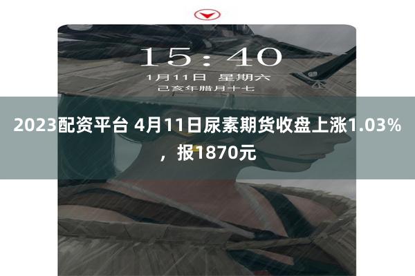 2023配资平台 4月11日尿素期货收盘上涨1.03%，报1870元