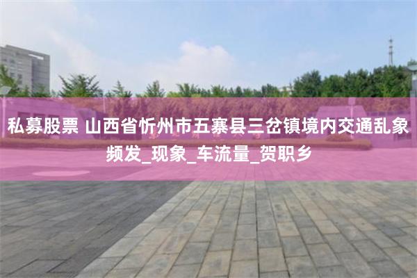 私募股票 山西省忻州市五寨县三岔镇境内交通乱象频发_现象_车流量_贺职乡