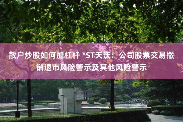 散户炒股如何加杠杆 *ST天沃：公司股票交易撤销退市风险警示及其他风险警示