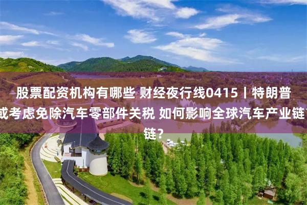 股票配资机构有哪些 财经夜行线0415丨特朗普或考虑免除汽车零部件关税 如何影响全球汽车产业链？