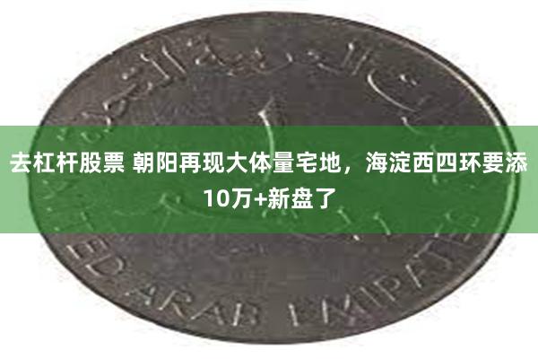去杠杆股票 朝阳再现大体量宅地，海淀西四环要添10万+新盘了
