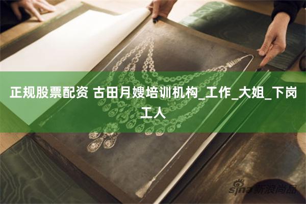 正规股票配资 古田月嫂培训机构_工作_大姐_下岗工人
