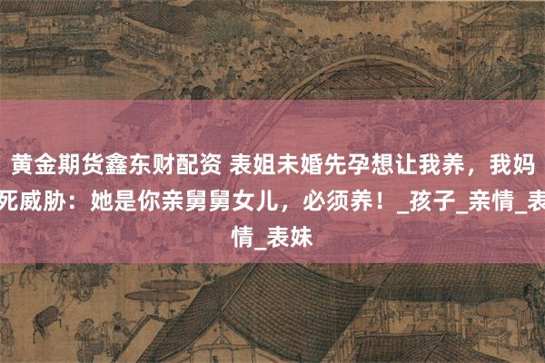 黄金期货鑫东财配资 表姐未婚先孕想让我养，我妈以死威胁：她是你亲舅舅女儿，必须养！_孩子_亲情_表妹