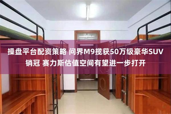 操盘平台配资策略 问界M9揽获50万级豪华SUV销冠 赛力斯估值空间有望进一步打开
