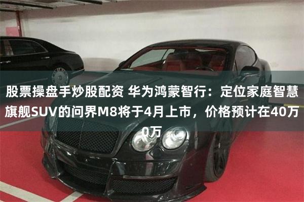 股票操盘手炒股配资 华为鸿蒙智行：定位家庭智慧旗舰SUV的问界M8将于4月上市，价格预计在40万