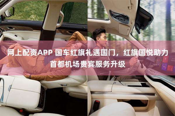 网上配资APP 国车红旗礼遇国门，红旗国悦助力首都机场贵宾服务升级