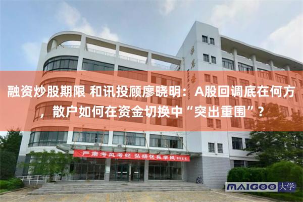 融资炒股期限 和讯投顾廖晓明：A股回调底在何方，散户如何在资金切换中“突出重围”？