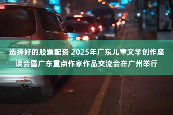选择好的股票配资 2025年广东儿童文学创作座谈会暨广东重点作家作品交流会在广州举行
