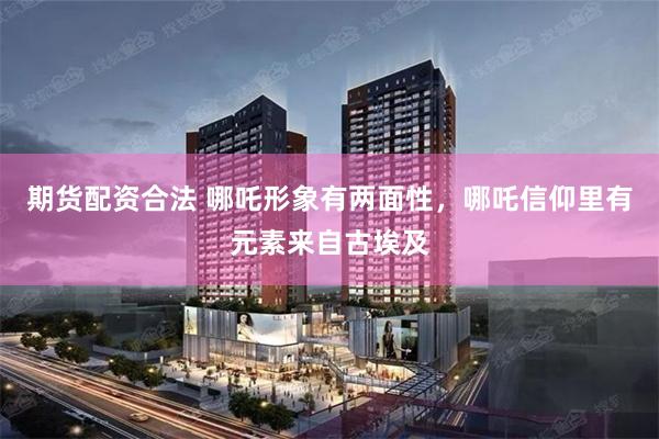 期货配资合法 哪吒形象有两面性，哪吒信仰里有元素来自古埃及