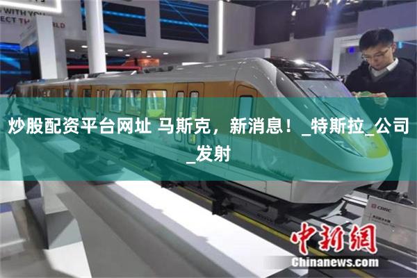 炒股配资平台网址 马斯克，新消息！_特斯拉_公司_发射