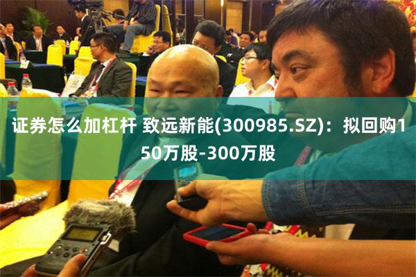 证券怎么加杠杆 致远新能(300985.SZ)：拟回购150万股-300万股