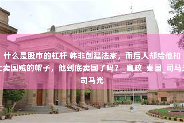 什么是股市的杠杆 韩非创建法家，而后人却给他扣上卖国贼的帽子，他到底卖国了吗？_嬴政_秦国_司马光