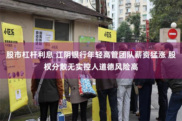 股市杠杆利息 江阴银行年轻高管团队薪资猛涨 股权分散无实控人道德风险高