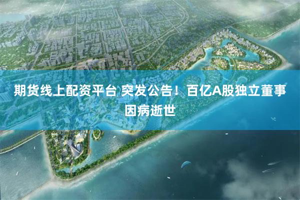 期货线上配资平台 突发公告！百亿A股独立董事因病逝世