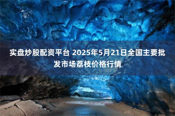实盘炒股配资平台 2025年5月21日全国主要批发市场荔枝价格行情