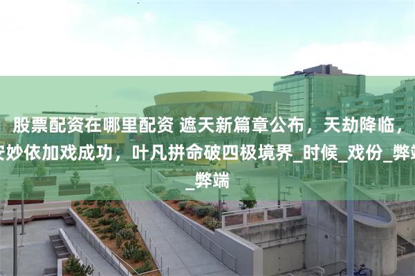 股票配资在哪里配资 遮天新篇章公布，天劫降临，安妙依加戏成功，叶凡拼命破四极境界_时候_戏份_弊端