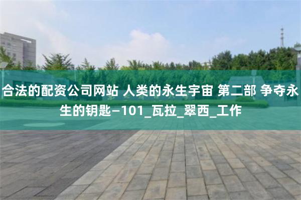 合法的配资公司网站 人类的永生宇宙 第二部 争夺永生的钥匙—101_瓦拉_翠西_工作