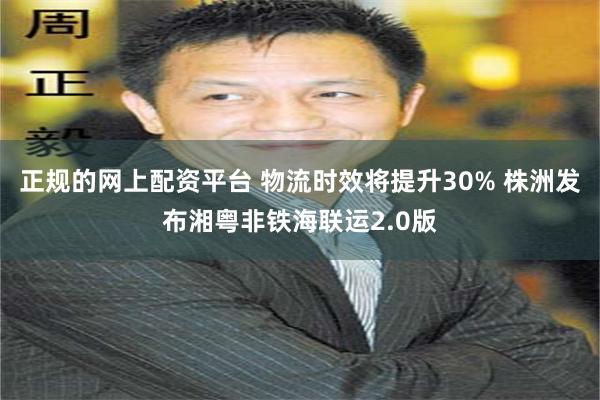 正规的网上配资平台 物流时效将提升30% 株洲发布湘粤非铁海联运2.0版
