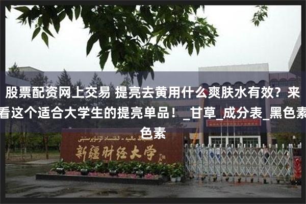 股票配资网上交易 提亮去黄用什么爽肤水有效？来看这个适合大学生的提亮单品！_甘草_成分表_黑色素