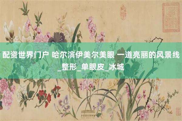 配资世界门户 哈尔滨伊美尔美眼 一道亮丽的风景线_整形_单眼皮_冰城