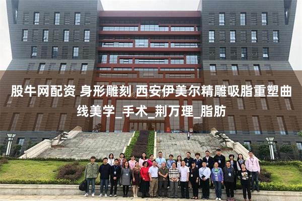 股牛网配资 身形雕刻 西安伊美尔精雕吸脂重塑曲线美学_手术_荆万理_脂肪