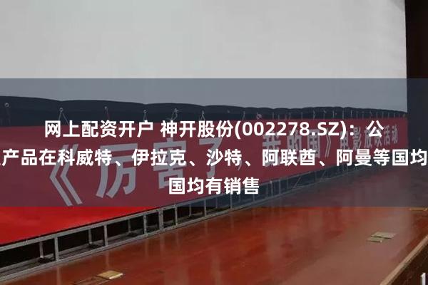 网上配资开户 神开股份(002278.SZ)：公司各类产品在科威特、伊拉克、沙特、阿联酋、阿曼等国均有销售