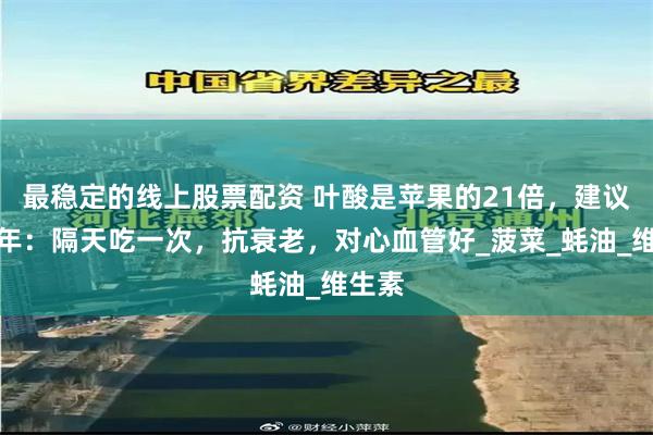 最稳定的线上股票配资 叶酸是苹果的21倍，建议中老年：隔天吃一次，抗衰老，对心血管好_菠菜_蚝油_维生素