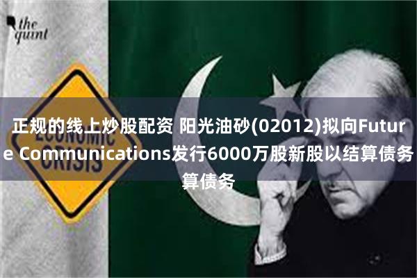 正规的线上炒股配资 阳光油砂(02012)拟向Future Communications发行6000万股新股以结算债务