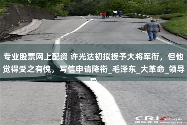 专业股票网上配资 许光达初拟授予大将军衔，但他觉得受之有愧，写信申请降衔_毛泽东_大革命_领导