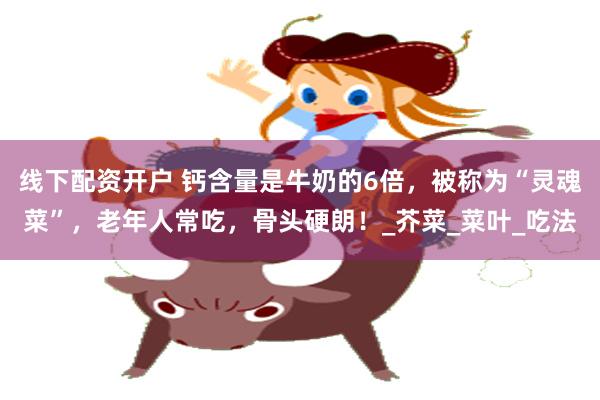 线下配资开户 钙含量是牛奶的6倍，被称为“灵魂菜”，老年人常吃，骨头硬朗！_芥菜_菜叶_吃法