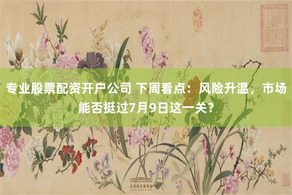 专业股票配资开户公司 下周看点：风险升温，市场能否挺过7月9日这一关？