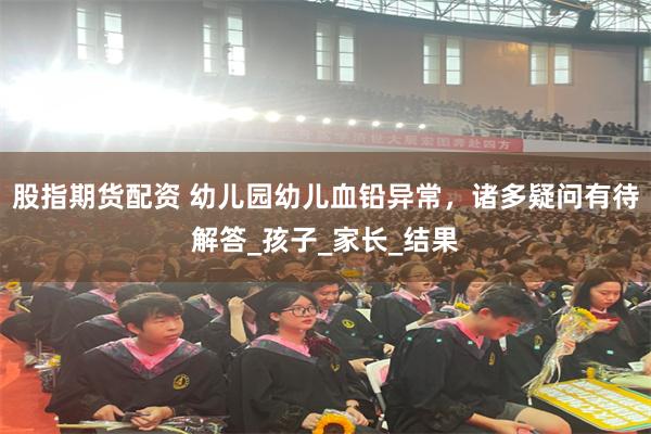 股指期货配资 幼儿园幼儿血铅异常，诸多疑问有待解答_孩子_家长_结果