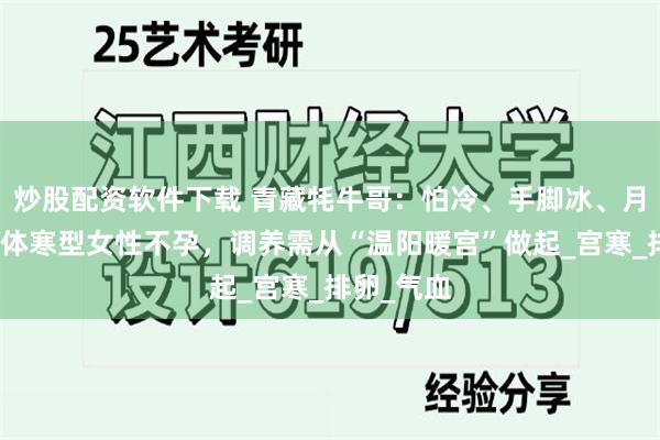 炒股配资软件下载 青藏牦牛哥：怕冷、手脚冰、月经冷痛？体寒型女性不孕，调养需从“温阳暖宫”做起_宫寒_排卵_气血
