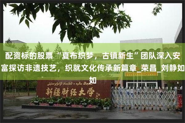 配资标的股票 “夏布织梦，古镇新生”团队深入安富探访非遗技艺，织就文化传承新篇章_荣昌_刘静如