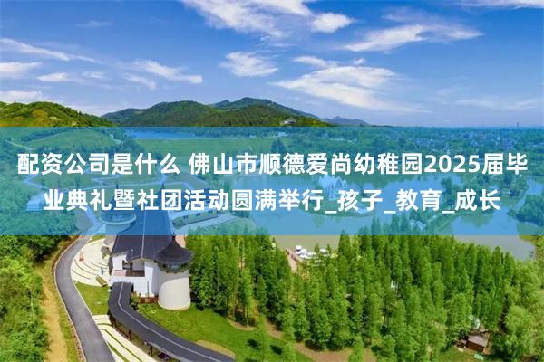 配资公司是什么 佛山市顺德爱尚幼稚园2025届毕业典礼暨社团活动圆满举行_孩子_教育_成长