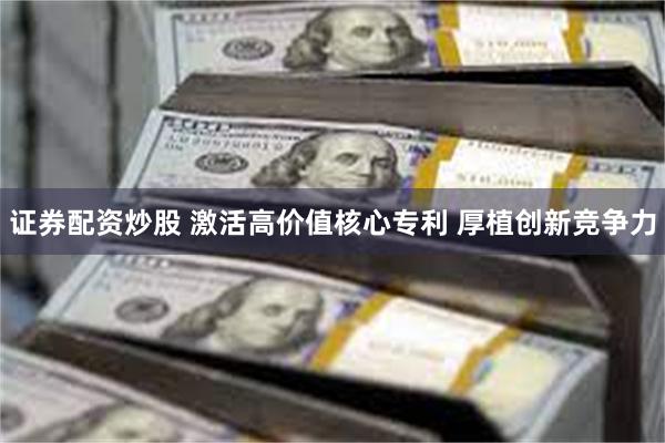 证券配资炒股 激活高价值核心专利 厚植创新竞争力