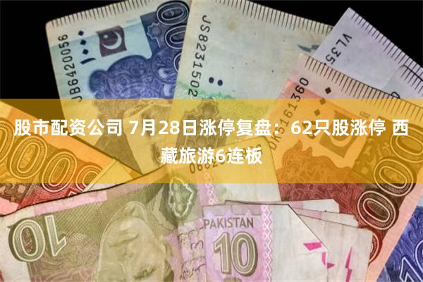 股市配资公司 7月28日涨停复盘：62只股涨停 西藏旅游6连板
