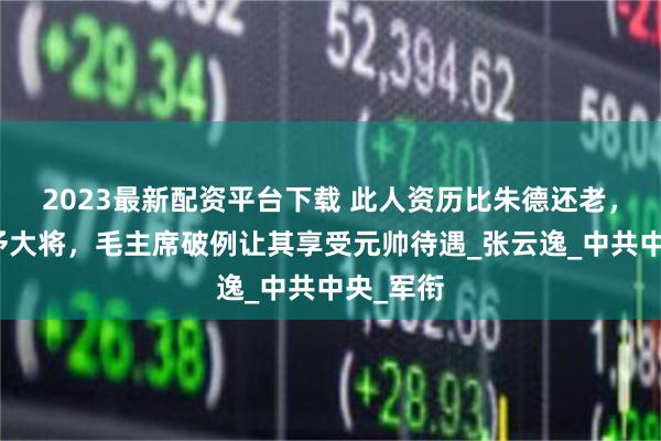 2023最新配资平台下载 此人资历比朱德还老，却被授予大将，毛主席破例让其享受元帅待遇_张云逸_中共中央_军衔