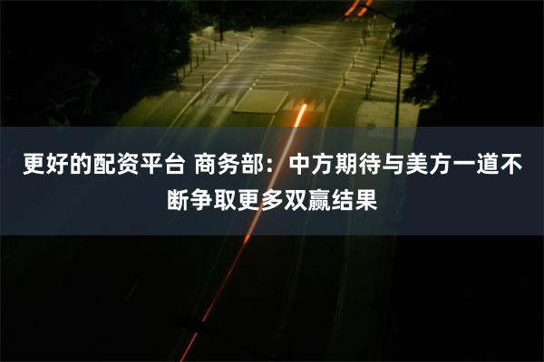 更好的配资平台 商务部：中方期待与美方一道不断争取更多双赢结果