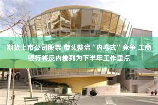 期货上市公司股票 带头整治“内卷式”竞争 工商银行将反内卷列为下半年工作重点